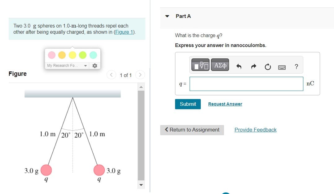 Two 3.0 g spheres on 1.0-m-long threads repel each
other after being equally charged, as shown in (Figure 1).
Figure
3.0 g
My Research Fo.
1.0 m/20° 20° 1.0 m
9
1 of 1
3.0 g
Part A
What is the charge q?
Express your answer in nanocoulombs.
q=
[15] ΑΣΦ
Submit
Request Answer
< Return to Assignment
Provide Feedback
?
nC