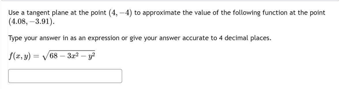 Use a tangent plane at the point (4, −4) to approximate the value of the following function at the point
(4.08, -3.91).
Type your answer in as an expression or give your answer accurate to 4 decimal places.
f(x, y) = √√√68 – 3x² — y²