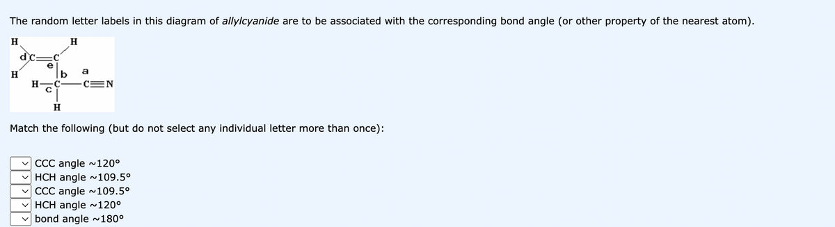 The random letter labels in this diagram of allylcyanide are to be associated with the corresponding bond angle (or other property of the nearest atom).
H
H
dc
e
H-C
c
H
H
a
-C=N
Match the following (but do not select any individual letter more than once):
✓CCC angle ~120⁰
HCH angle ~109.5⁰
✓CCC angle ~109.5°
✓HCH angle ~120⁰
bond angle ~180°