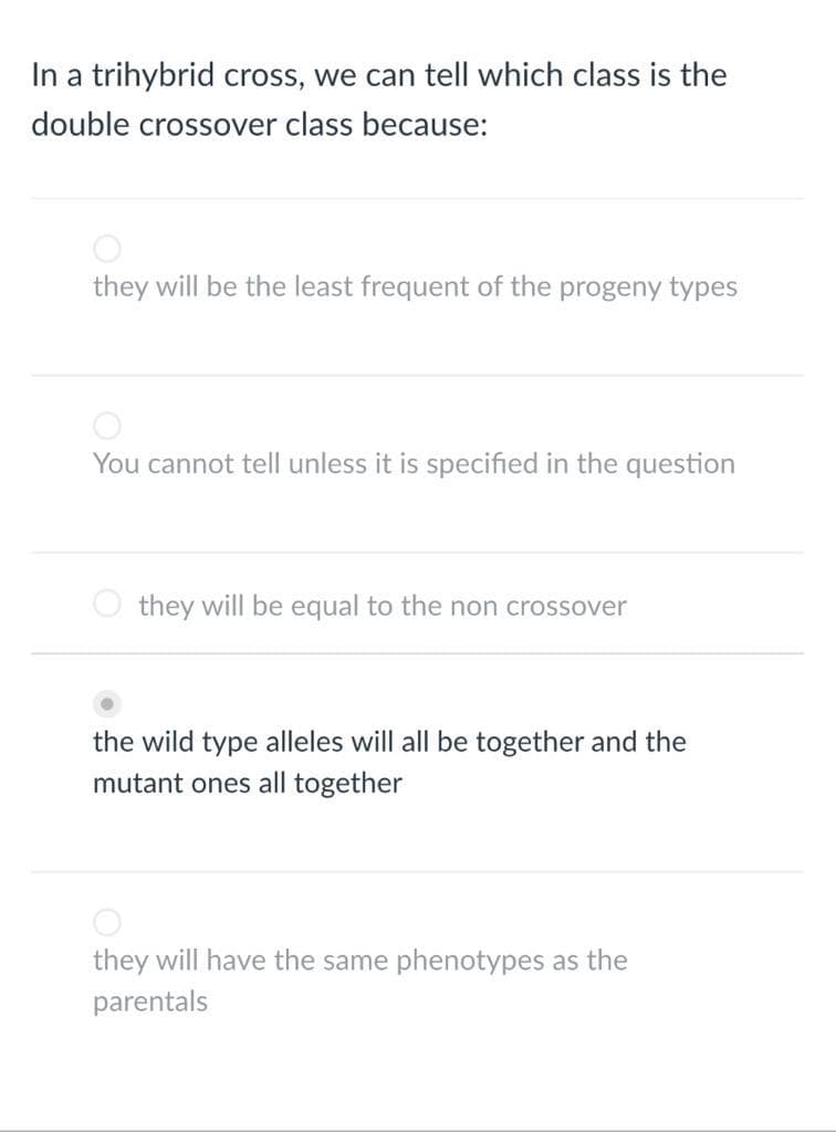 In a trihybrid cross, we can tell which class is the
double crossover class because:
they will be the least frequent of the progeny types
You cannot tell unless it is specified in the question
they will be equal to the non crossover
the wild type alleles will all be together and the
mutant ones all together
they will have the same phenotypes as the
parentals