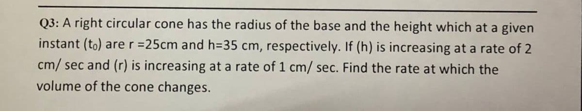 Q3: A right circular cone has the radius of the base and the height which at a given
instant (to) arer =25cm and h=D35 cm, respectively. If (h) is increasing at a rate of 2
cm/ sec and (r) is increasing at a rate of 1 cm/ sec. Find the rate at which the
volume of the cone changes.
