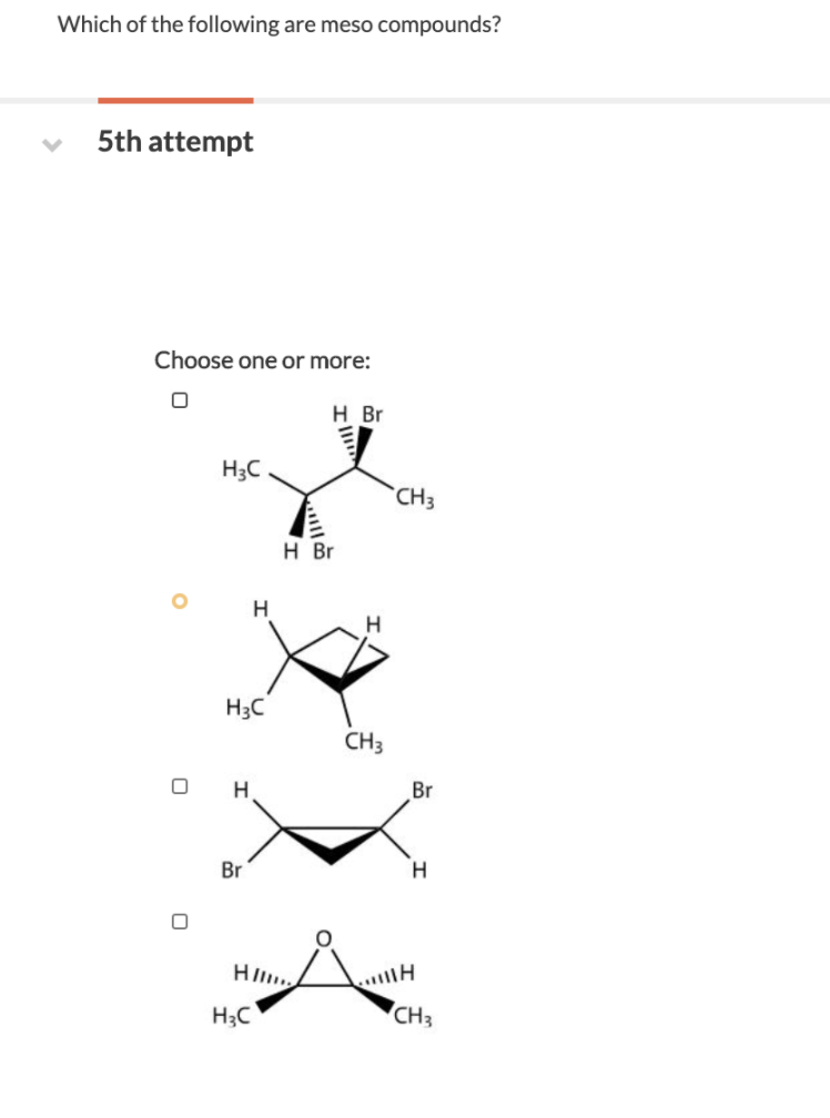 Which of the following are meso compounds?
5th attempt
Choose one or more:
H Br
H3C
CH3
H Br
H
H
H3C
CH3
H
Br
Br
H.
H;C
CH3
