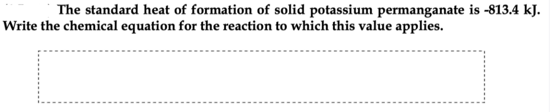 The standard heat of formation of solid potassium permanganate is -813.4 kJ.
Write the chemical equation for the reaction to which this value applies.
