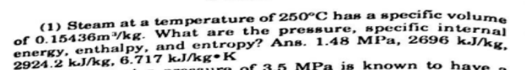 (1) Steam at a temperature of 250°C has a specific volume
of 0.15436m/kg. What are the pressure, specific internal
energy, enthalpy, and entropy? Ans. 1.48 MPa, 2696 kJAar
2924.2 k.J/kg, 6.717 kJ/kg•K
re of 3.5 MPa is known to have
