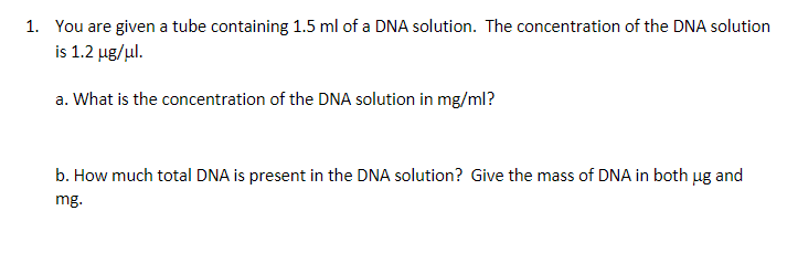 1. You are given a tube containing 1.5 ml of a DNA solution. The concentration of the DNA solution
is 1.2 µg/ul.
a. What is the concentration of the DNA solution in mg/ml?
b. How much total DNA is present in the DNA solution? Give the mass of DNA in both ug and
mg.
