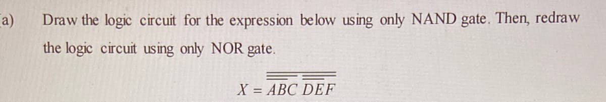 a)
Draw the logic circuit for the expression below using only NAND gate. Then, redraw
the logic circuit using only NOR gate.
X = ABC DEF
%3D
