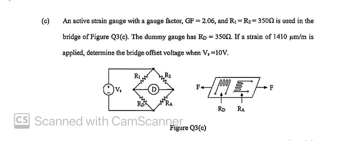 (c)
An active strain gauge with a gauge factor, GF = 2.06, and R1 = R2= 3502 is used in the
bridge of Figure Q3(c). The dummy gauge has RD = 3500. If a strain of 1410 um/m is
applied, determine the bridge offset voltage when V, =10V.
R2
NE
RI
F
V.
RD
RD
RA
CS Scanned with CamScannero3(e)
