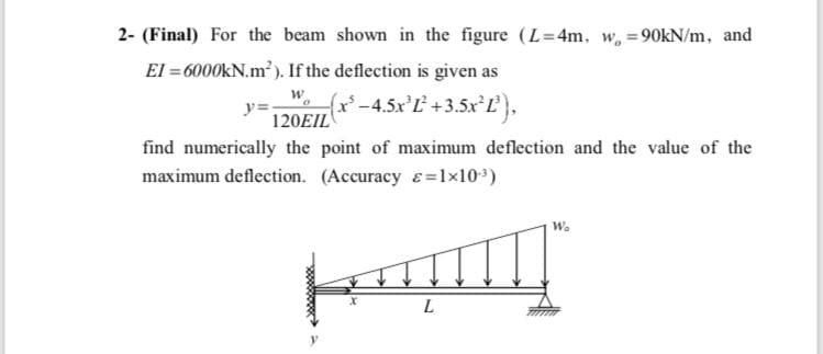 2- (Final) For the beam shown in the figure (L=4m. w, =90KN/m, and
El = 6000KN.m?). If the deflection is given as
fx*-4.5x'L +3.5x Ľ},
y=
120EIL
find numerically the point of maximum deflection and the value of the
maximum deflection. (Accuracy e=1x10)
W.
L
