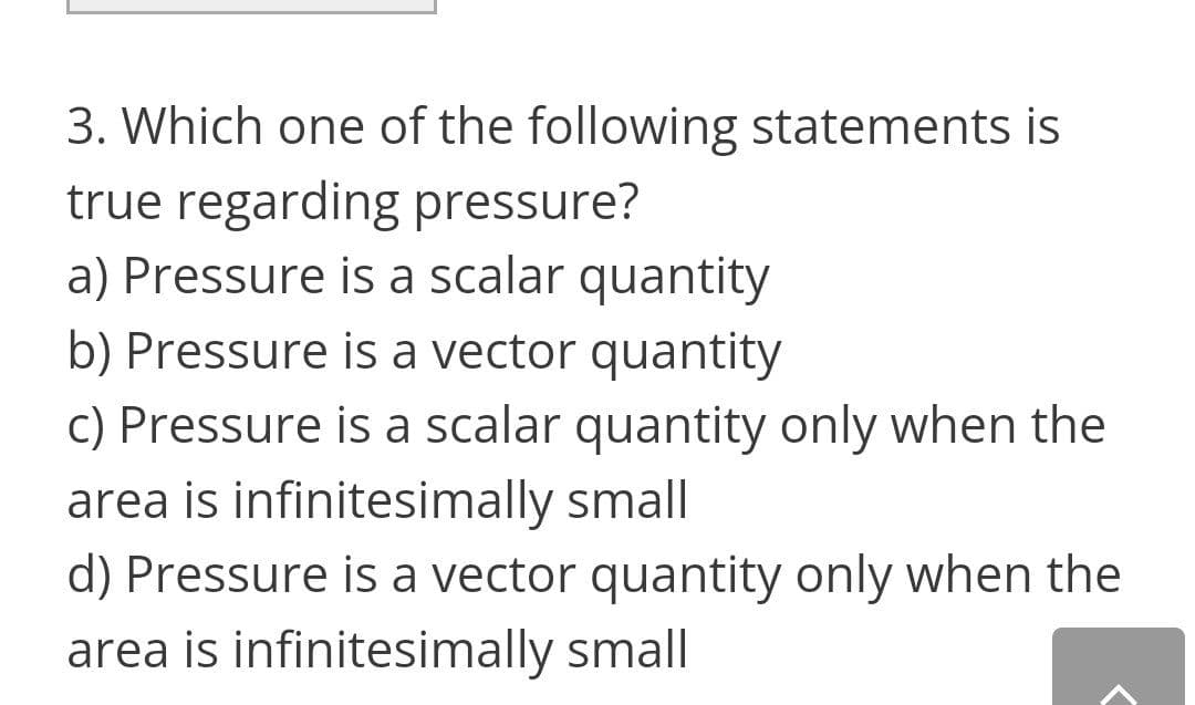 3. Which one of the following statements is
true regarding pressure?
a) Pressure is a scalar quantity
b) Pressure is a vector quantity
c) Pressure is a scalar quantity only when the
area is infinitesimally small
d) Pressure is a vector quantity only when the
area is infinitesimally small
