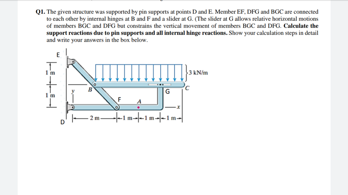 Q1. The given structure was supported by pin supports at points D and E. Member EF, DFG and BGC are connected
to each other by internal hinges at B and F and a slider at G. (The slider at G allows relative horizontal motions
of members BGC and DFG but constrains the vertical movement of members BGC and DFG. Calculate the
support reactions due to pin supports and all internal hinge reactions. Show your calculation steps in detail
and write your answers in the box below.
E
1 m
3 kN/m
B
G
1 m
F
+1m--1m-|-1 m
2 m
