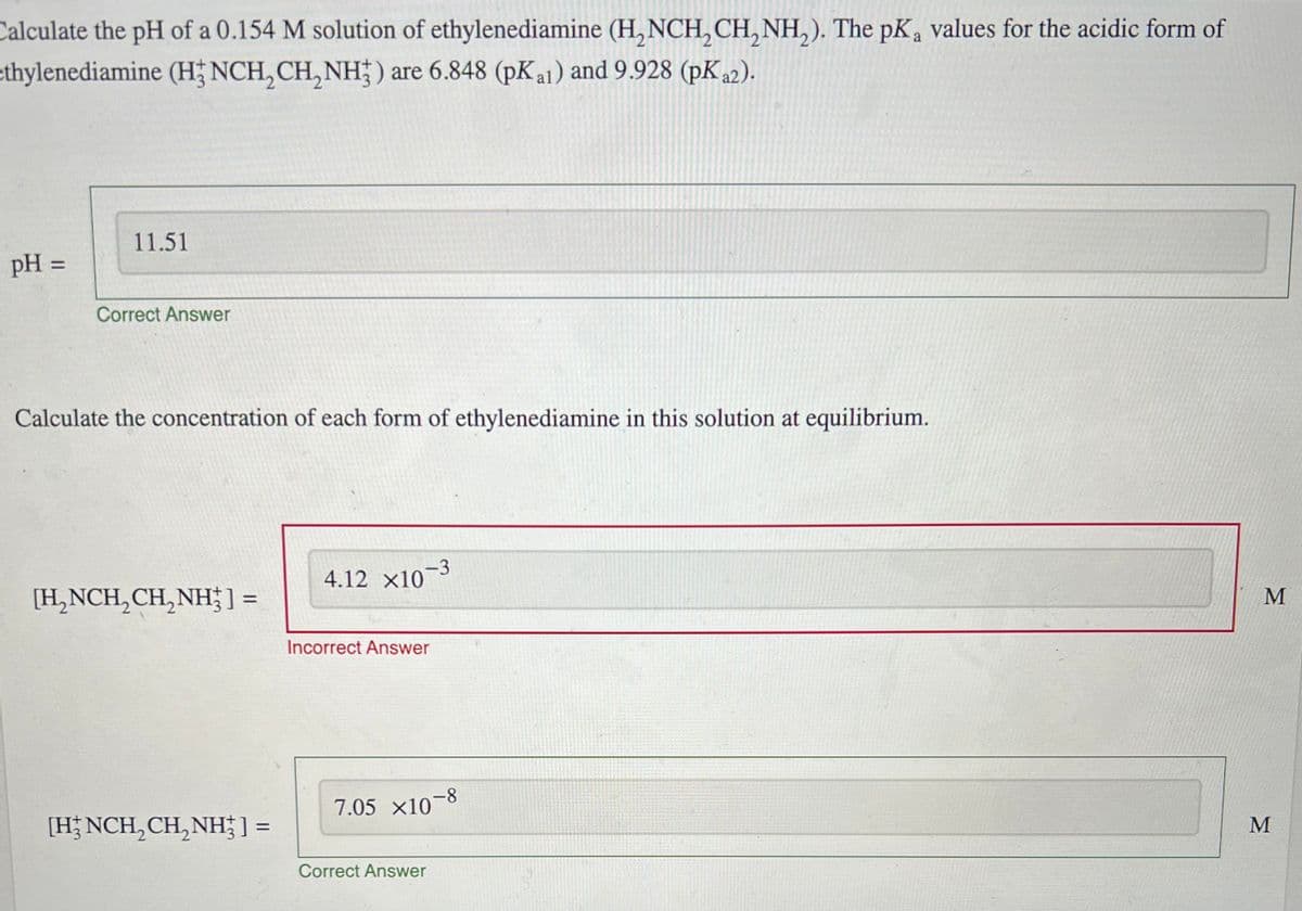 Calculate the pH of a 0.154 M solution of ethylenediamine (H2NCH2CH2NH2). The pKa values for the acidic form of
ethylenediamine (H3 NCH, CH, NH) are 6.848 (pKa1) and 9.928 (pKa2).
pH =
11.51
Correct Answer
Calculate the concentration of each form of ethylenediamine in this solution at equilibrium.
4.12 x10-3
[H2NCH2CH2NH3] =
=
Incorrect Answer
[HNCH2CH2NH3] =
7.05 x10-8
Correct Answer
M
M