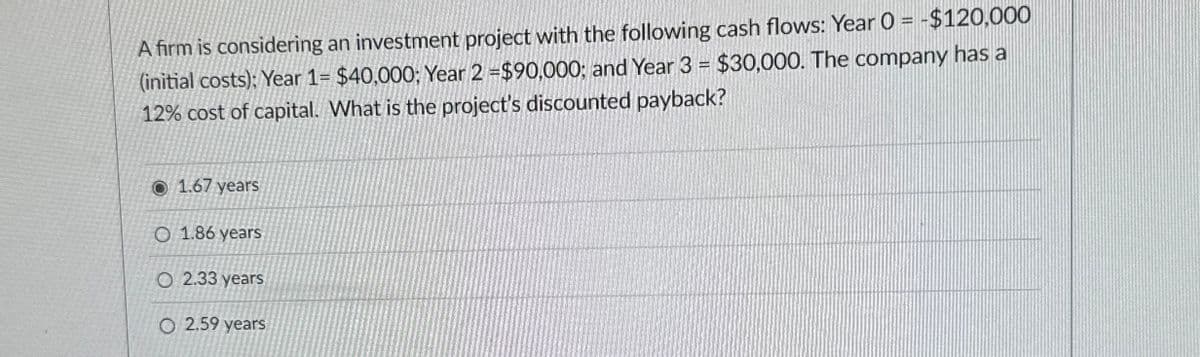 A firm is considering an investment project with the following cash flows: Year 0 = $120,000
(initial costs): Year 1= $40,000; Year 2 =$90,000; and Year 3 = $30,000. The company has a
12% cost of capital. What is the project's discounted payback?
1.67 years
O 1.86 years
O 2.33 years
O2.59 years