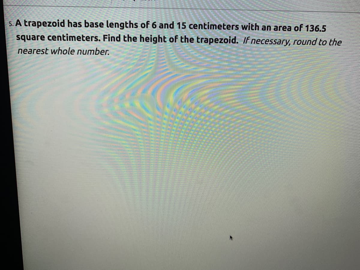 5. A trapezoid has base lengths of 6 and 15 centimeters with an area of 136.5
square centimeters. Find the height of the trapezoid. If necessary, round to the
nearest whole number.
