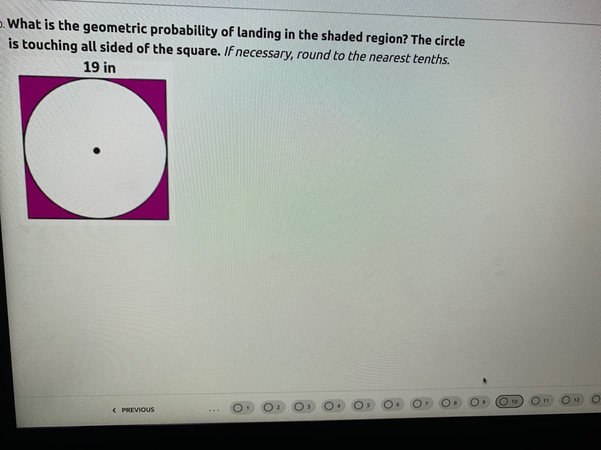 p. What is the geometric probability of landing in the shaded region? The circle
is touching all sided of the square. If necessary, round to the nearest tenths.
19 in
O 10
O 11
12
< PREVIOUS
