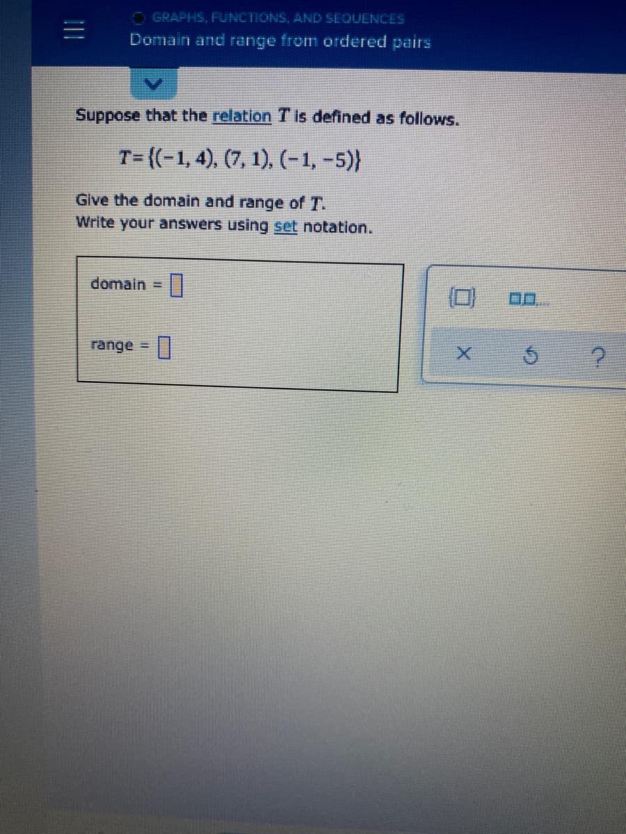 O GRAPHS, FUNCTIONS, AND SEQUENCES
Domain and range from ordered pairs
Suppose that the relation T is defined as follows.
T= {(-1, 4), (7, 1), (-1, -5)}
Glve the domain and range of T.
Write your answers using set notation.
domain =
range =
