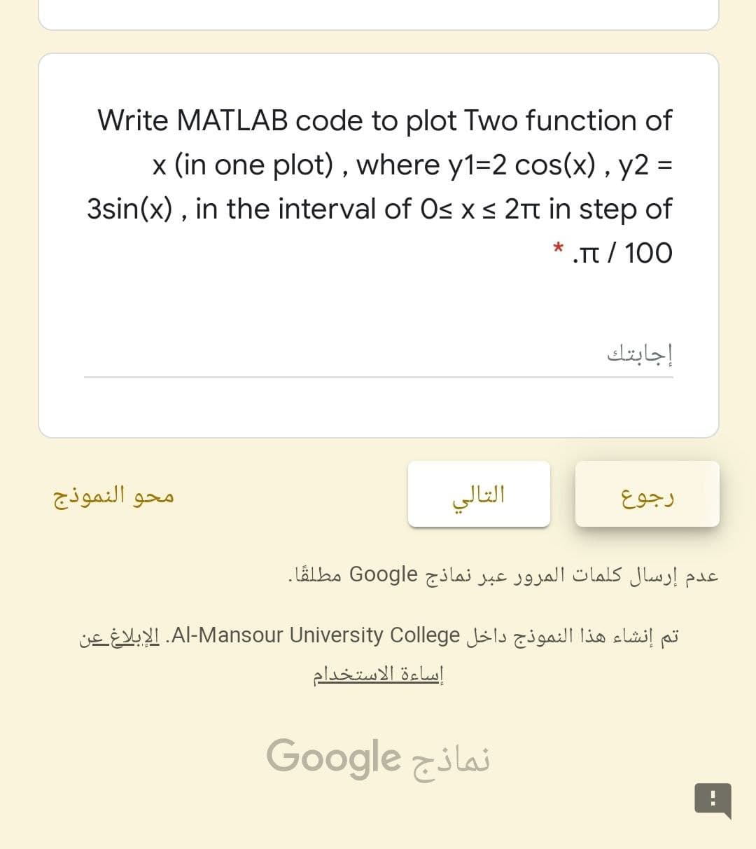 Write MATLAB code to plot Two function of
x (in one plot) , where y1=2 cos(x) , y2 =
3sin(x) , in the interval of Os x s 2t in step of
* .π/
.Tt / 100
إجابتك
محو النموذج
التالي
رجوع
عدم إرسال كلمات المرور عبر نماذج Go ogle مطلقا.
تم إنشاء هذا النموذج داخل Al-Mansour. University Collegeالإبلاغ عن
إساءة الاستخدام
نماذج Google
