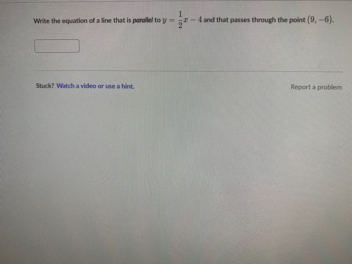 ### Problem Statement

Write the equation of a line that is **parallel** to \( y = \frac{1}{2}x - 4 \) and that passes through the point (9, -6).

---

*[Input Box]*

---

### Assistance

**Stuck?** Watch a video or use a hint.

**[Report a problem](#)**