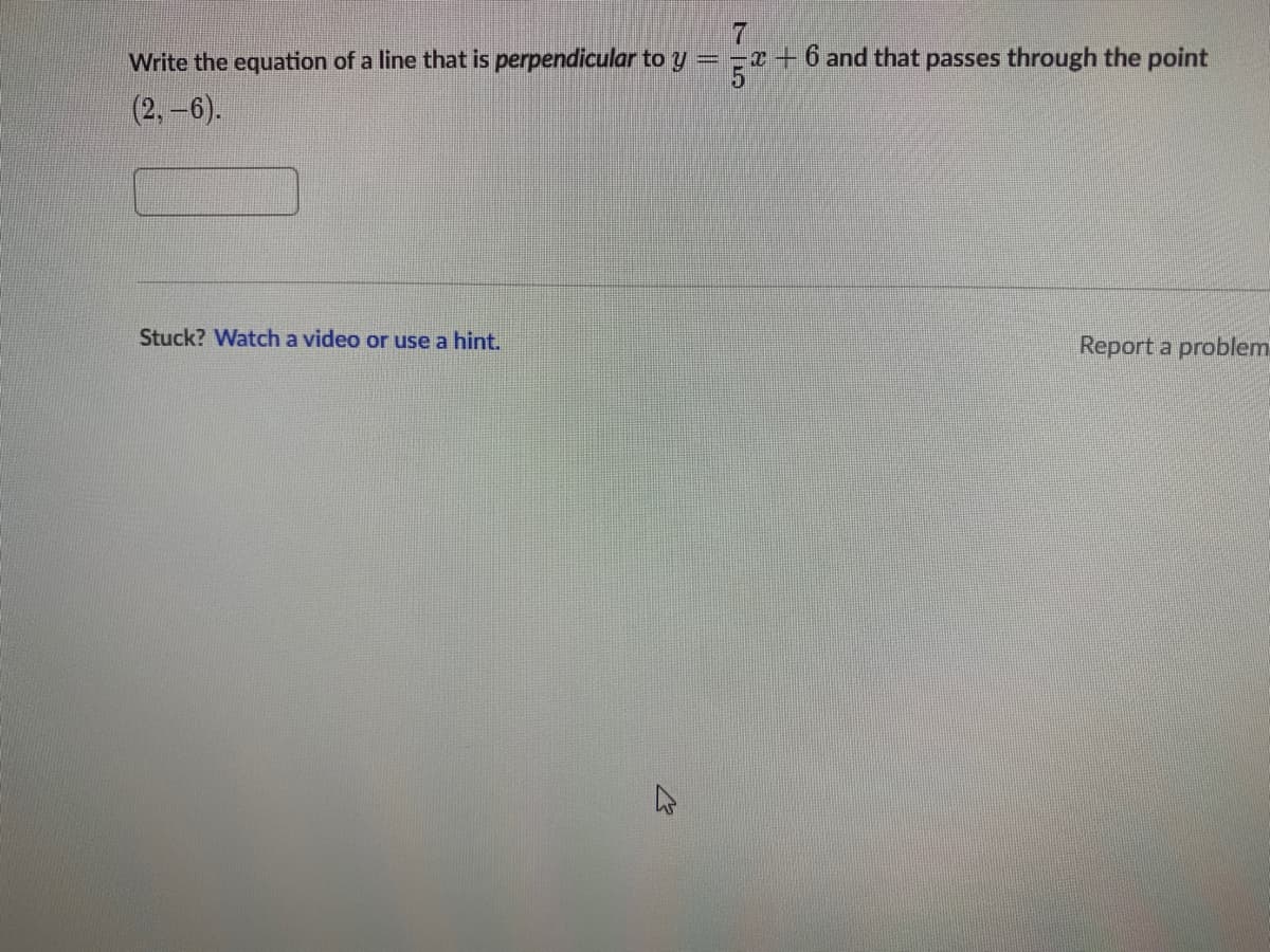 Write the equation of a line that is perpendicular to y = -r+ 6 and that passes through the point
5.
(2,-6).
Stuck? Watch a video or use a hint.
Report a problem
