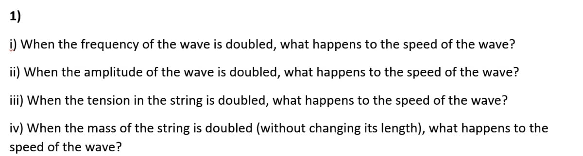 1)
i) When the frequency of the wave is doubled, what happens to the speed of the wave?
ii) When the amplitude of the wave is doubled, what happens to the speed of the wave?
iii) When the tension in the string is doubled, what happens to the speed of the wave?
iv) When the mass of the string is doubled (without changing its length), what happens to the
speed of the wave?
