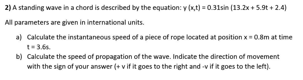 2) A standing wave in a chord is described by the equation: y (x,t) = 0.31sin (13.2x + 5.9t + 2.4)
All parameters are given in international units.
a) Calculate the instantaneous speed of a piece of rope located at position x = 0.8m at time
t = 3.6s.
b) Calculate the speed of propagation of the wave. Indicate the direction of movement
with the sign of your answer (+ v if it goes to the right and -v if it goes to the left).
