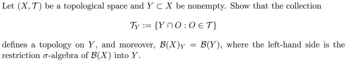 Let (X, T) be a topological space and Y C X be nonempty. Show that the collection
Ty := {YnO:0 € T}
defines a topology on Y, and moreover, B(X)Y
restriction o-algebra of B(X) into Y.
=
B(Y), where the left-hand side is the