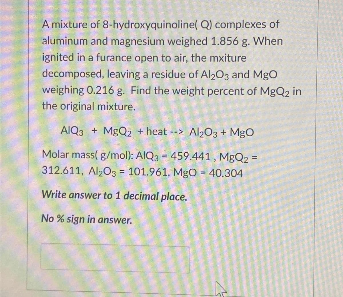 A mixture of 8-hydroxyquinoline(Q) complexes of
aluminum and magnesium weighed 1.856 g. When
ignited in a furance open to air, the mxiture
decomposed, leaving a residue of Al2O3 and MgO
weighing 0.216 g. Find the weight percent of MgQ2 in
the original mixture.
AlQ3 + MgQ2 + heat --> Al2O3 + MgO
Molar mass( g/mol): AIQ3 = 459.441, MgQ2
312.611, Al2O3 = 101.961, MgO = 40.304
Write answer to 1 decimal place.
No % sign in answer.
=