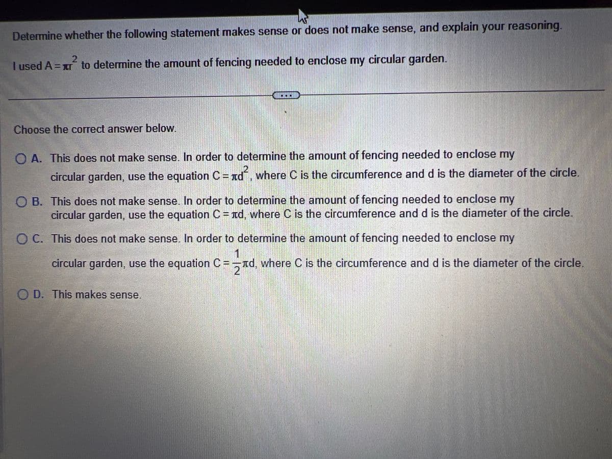 Determine whether the following statement makes sense or does not make sense, and explain your reasoning.
2
I used A=xr to determine the amount of fencing needed to enclose my circular garden.
Choose the correct answer below.
CONCIESTIM
QA. This does not make sense. In order to determine the amount of fencing needed to enclose my
circular garden, use the equation C = n², where C is the circumference and d is the diameter of the circle.
OB. This does not make sense. In order to determine the amount of fencing needed to enclose my
circular garden, use the equation C = лd, where C is the circumference and d is the diameter of the circle.
O C. This does not make sense. In order to determine the amount of fencing needed to enclose my
1
circular garden, use the equation C=d, where C is the circumference and d is the diameter of the circle.
O D. This makes sense.