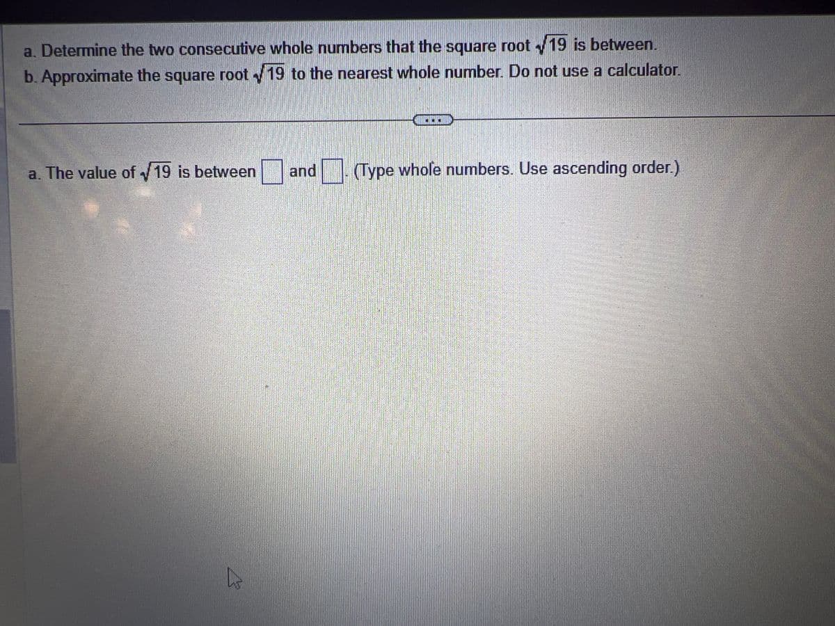 a. Determine the two consecutive whole numbers that the square root19 is between.
b. Approximate the square root 19 to the nearest whole number. Do not use a calculator.
a. The value of 19 is between and (Type whole numbers. Use ascending order.)