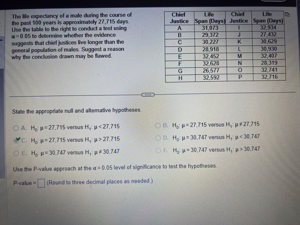 The life expectancy of a male during the course of
the past 100 years is approximately 27,715 days.
Use the table to the right to conduct a test using
a=0.05 to determine whether the evidence
suggests that chief justices live longer than the
general population of males. Suggest a reason
why the conclusion drawn may be flawed.
State the appropriate null and alternative hypotheses.
A. Ho: p=27,715 versus H,: p<27,715
C. Ho: p=27,715 versus H₁: µ> 27,715
OE. Ho: p=30,747 versus H₁: μ#30,747
Chief
Justice
A
B
C
D
E
F
G
H
Life
Chief
Span (Days) Justice
I
31,073
29,372
30,227
28,918
32,452
32,628
26,577
32,592
J
K
Use the P-value approach at the α = 0.05 level of significance to test the hypotheses.
P-value = (Round to three decimal places as needed.)
L
M
N
0
Life
Span (Days)
32,934
27,432
30,629
B. Ho: p=27,715 versus H₁: p#27,715
D. Ho: μ-30,747 versus H,: <30,747
OF. Ho: H=30,747 versus H₁: μ> 30,747
30,930
32,407
28,319
32,741
32,716