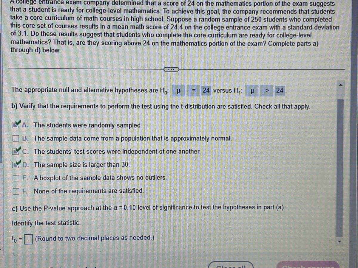 college entrance exam company determined that a score of 24 on the mathematics portion of the exam suggests
that a student is ready for college-level mathematics. To achieve this goal, the company recommends that students
take a core curriculum of math courses in high school. Suppose a random sample of 250 students who completed
this core set of courses results in a mean math score of 24.4 on the college entrance exam with a standard deviation
of 3.1. Do these results suggest that students who complete the core curriculum are ready for college-level
mathematics? That is, are they scoring above 24 on the mathematics portion of the exam? Complete parts a)
through d) below.
The appropriate null and alternative hypotheses are Ho
24 versus H₁: " >24
b) Verify that the requirements to perform the test using the t-distribution are satisfied. Check all that apply.
A. The students were randomly sampled.
B. The sample data come from a population that is approximately normal.
LC. The students' test scores were independent of one another.
D. The sample size is larger than 30.
E. A boxplot of the sample data shows no outliers.
F. None of the requirements are satisfied.
c) Use the P-value approach at the a=0.10 level of significance to test the hypotheses in part (a).
Identify the test statistic
to = (Round to two decimal places as needed.)
CL
FIL