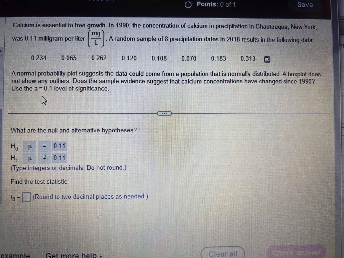 0.234
Calcium is essential to tree growth. In 1990, the concentration of calcium in precipitation in Chautauqua, New York,
mg
was 0.11 milligram per liter
FJ
A random sample of 8 precipitation dates in 2018 results in the following data:
0.262
T
0.065
example
II
What are the null and alternative hypotheses?
Ho: P
0.11
H₁: μ
# 0.11
(Type integers or decimals. Do not round.)
Find the test statistic.
0.120
to = (Round to two decimal places as needed.)
Get more help -
O Points: 0 of 1
0.108
A normal probability plot suggests the data could come from a population that is normally distributed. A boxplot does
not show any outliers. Does the sample evidence suggest that calcium concentrations have changed since 1990?
Use the a = 0.1 level of significance.
0.070
0.183
Save
0.313
Clear all