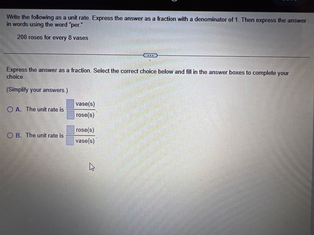 Write the following as a unit rate. Express the answer as a fraction with a denominator of 1. Then express the answer
in words using the word "per."
208 roses for every 8 vases
Express the answer as a fraction. Select the correct choice below and fill in the answer boxes to complete your
choice.
(Simplify your answers.)
A. The unit rate is
O B. The unit rate is
vase(s)
rose(s)
rose(s)
vase(s)
MUHIM
4