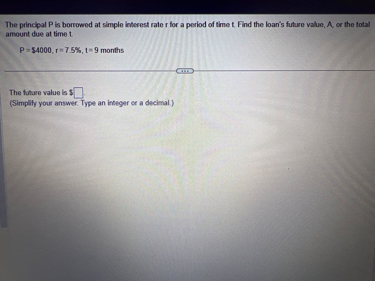 The principal P is borrowed at simple interest rate r for a period of time t. Find the loan's future value, A, or the total
amount due at time t.
P=$4000, r= 7.5%, t= 9 months
The future value is $
(Simplify your answer. Type an integer or a decimal.)