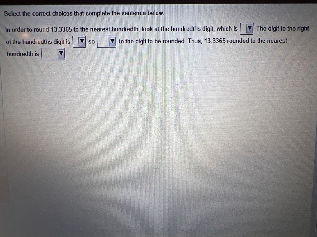 Select the correct choices that complete the sentence below.
In order to round 13.3365 to the nearest hundredth, look at the hundredths digit, which is
of the hundredths digit is
hundredth is
SO
The digit to the right
to the digit to be rounded. Thus, 13.3365 rounded to the nearest