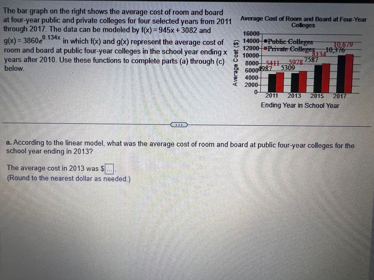 The bar graph on the right shows the average cost of room and board
at four-year public and private colleges for four selected years from 2011 Average Cost of Room and Board at Four-Year
Colleges
through 2017. The data can be modeled by f(x) = 945x + 3082 and
0.134x
g(x)=3860e
in which f(x) and g(x) represent the average cost of
room and board at public four-year colleges in the school year ending x
years after 2010. Use these functions to complete parts (a) through (c)
below.
Average Cost (5)
The average cost in 2013 was $
(Round to the nearest dollar as needed.)
16000-
14000 Public Colleges
12000 Private Colleges 13410,376
10,679
10000
8000 5411 5978 7587
60004987
5309
4000-
2000-
0
2011 2013 2015 2017
Ending Year in School Year
a. According to the linear model, what was the average cost of room and board at public four-year colleges for the
school year ending in 2013?