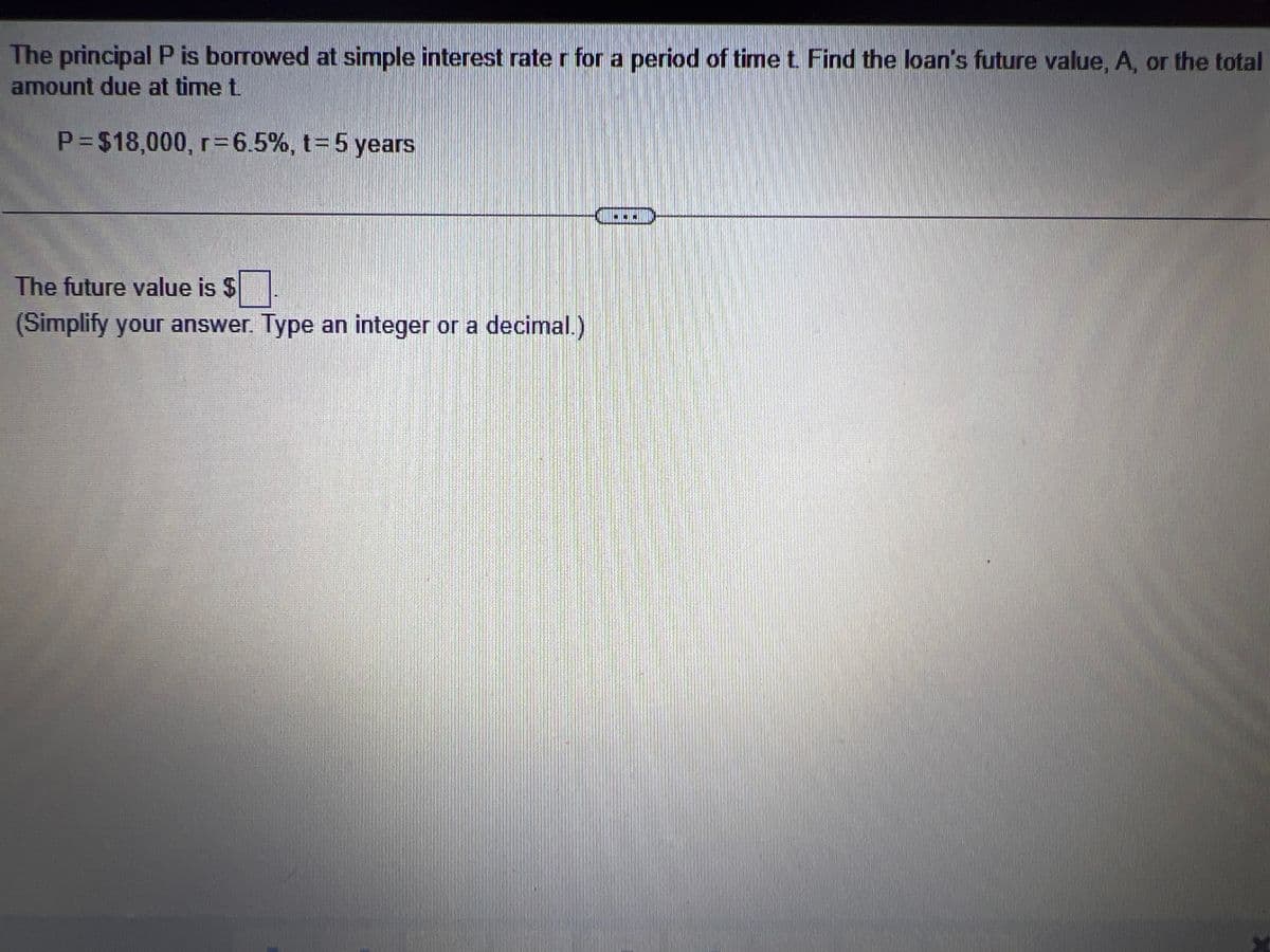 The principal P is borrowed at simple interest rate r for a period of time t. Find the loan's future value, A, or the total
amount due at time t.
P= $18,000, r=6.5%, t= 5 years
The future value is $
(Simplify your answer. Type an integer or a decimal.)