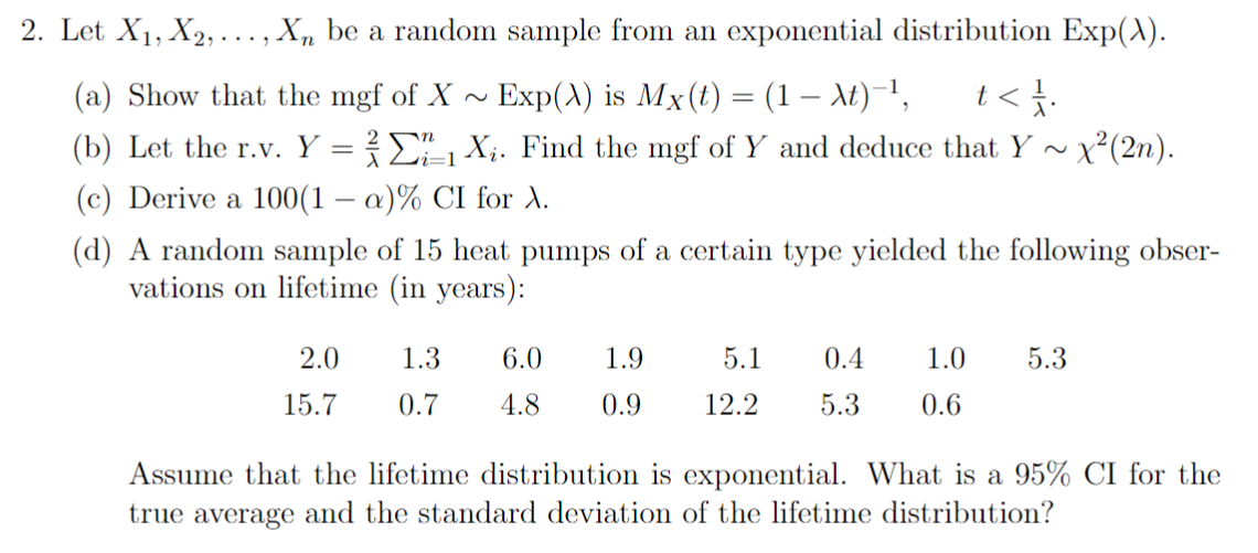 2. Let X1, X2, ..., X, be a random sample from an exponential distribution Exp(A).
(a) Show that the mgf of X
Exp(A) is Mx(t) = (1 – At)-1,
(b) Let the r.v. Y = ?E, X;. Find the mgf of Y and deduce that Y ~ x(2n).
2 n
(c) Derive a 100(1 – a)% CI for A.
(d) A random sample of 15 heat pumps of a certain type yielded the following obser-
vations on lifetime (in years):
2.0
1.3
6.0
1.9
5.1
0.4
1.0
5.3
15.7
0.7
4.8
0.9
12.2
5.3
0.6
Assume that the lifetime distribution is exponential. What is a 95% CI for the
true average and the standard deviation of the lifetime distribution?
