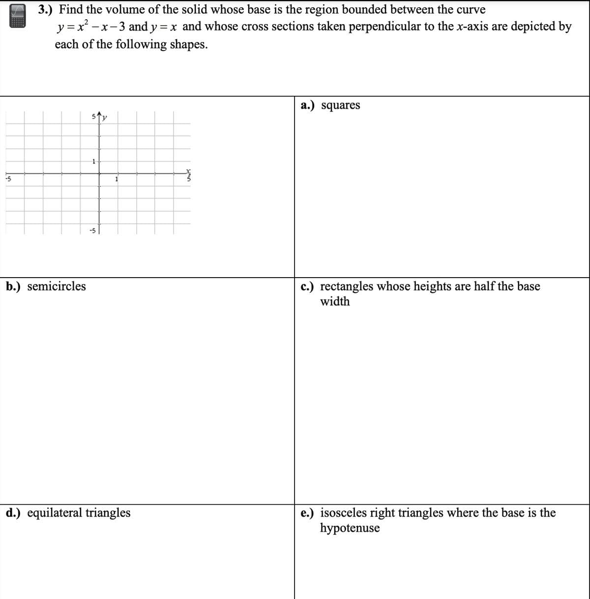 -5
3.) Find the volume of the solid whose base is the region bounded between the curve
y=x² -
-x-3 and y = x and whose cross sections taken perpendicular to the x-axis are depicted by
each of the following shapes.
b.) semicircles
5
1
-5
1
d.) equilateral triangles
5
a.) squares
rectangles whose heights are half the base
width
e.) isosceles right triangles where the base is the
hypotenuse