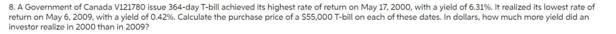 8. A Government of Canada V121780 issue 364-day T-bill achieved its highest rate of return on May 17, 2000, with a yield of 6.31%. It realized its lowest rate of
return on May 6, 2009, with a yield of 0.42%. Calculate the purchase price of a $55,000 T-bill on each of these dates. In dollars, how much more yield did an
investor realize in 2000 than in 2009?