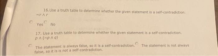 16.Use a truth table to determine whether the given statement is a self-contradiction.
~Ar
Yes No
17. Use a truth table to determine whether the given statement is a self-contradiction.
P^ (~p^q)
The statement is always false, so it is a self-contradiction.
false, so it is is not a self-contradiction.
The statement is not always