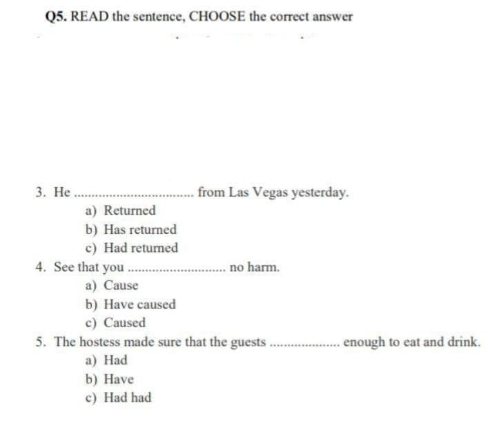 Q5. READ the sentence, CHOOSE the correct answer
3. Не
from Las Vegas yesterday.
a) Returned
b) Has returned
c) Had returned
4. See that you
.. no harm.
a) Cause
b) Have caused
c) Caused
5. The hostess made sure that the guests
enough to eat and drink.
a) Нad
b) Нave
c) Had had
