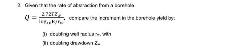 2. Given that the rate of abstraction from a borehole
2.72TZW
compare the increment in the borehole yield by:
log10R/rw
(i) doubling well radius rw, with
(ii) doubling drawdown Zw
