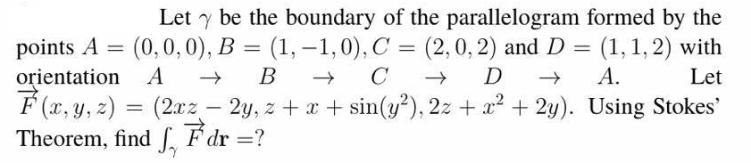 Let y be the boundary of the parallelogram formed by the
points A
(0,0,0), B = (1,-1,0), C = (2,0, 2) and D = (1,1, 2) with
А.
orientation A
É (x, y, z) = (2xz –
(2.xz
Theorem, find F dr ?
В
C
D
Let
2y, z + x + sin(y²), 2z + x² + 2y). Using Stokes'
|
