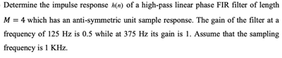 Determine the impulse response k(n) of a high-pass linear phase FIR filter of length
M = 4 which has an anti-symmetric unit sample response. The gain of the filter at a
frequency of 125 Hz is 0.5 while at 375 Hz its gain is 1. Assume that the sampling
frequency is 1 KHz.
