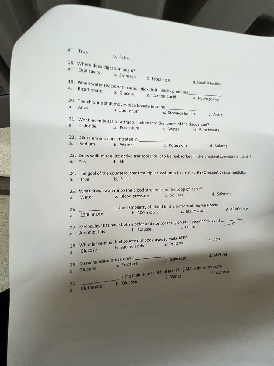 a. True
b. False
18. Where does digestion begin?
a. Oral cavity
b. Stomach
c. Esophagus
d. Small intestine
19. When water reacts with carbon dioxide it initially produces,
a. Bicarbonate
b. Glucose
d. Carbonic acid
e. Hydrogen ion
c. Stomach lumen
d. Ankle
20. The chloride shift moves bicarbonate into the,
a. Anus
b. Duodenum
21. What incentivizes or attracts sodium into the lumen of the duodenum?
a.
Chloride
b. Potassium
c. Water
d. Bicarbonate
22. Dilute urine is concentrated in
a.
Sodium
b. Water
c. Potassium
d. Solutes
23. Does sodium require active transport for it to be reabsorbed in the proximal convoluted tubule?
a. Yes
b. No
24. The goal of the countercurrent multiplier system is to create a HYPO-osmotic renal medulla.
True
a.
b. False
25. What draws water into the blood stream from the Loop of Henle?
a.
Water
26.
a.
1200 mOsm
b. Blood pressure
c. Solutes
d. Solvents
is the osmolarity of blood in the bottom of the vasa recta.
b. 300 mOsm
c. 900 mOsm
27. Molecules that have both a polar and nonpolar region are described as being.
Amphipathic
a.
b. Soluble
c. Dilute
28. What is the main fuel source our body uses to make ATP?
a.
Glucose
b. Amino acids
c. Proteins
d. ADH
d. All of these
c. Large
29. Dissacharidase break down
a.
Glucose
b. Fructose
c. Galactose
d. Maltose
is the main source of fuel in making ATP in the enterocyte.
c. Water
d. Sucrose
30.
a.
Glutamine
b. Glucose