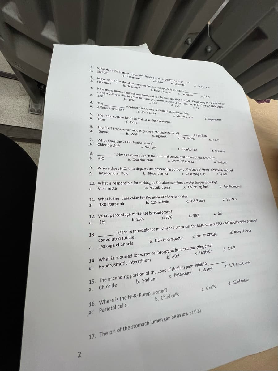 1.
a.
2.
a.
3.
What does the sodium potassium chloride channel (NKCC) not transport?
Sodium
b. Potassium
c. Calcium
d. Chloride
Movement from the glomerulus to Bowman's capsule is known as
Filtration
c. Reabsorption.
b. Secretion
e: All surfaces
e. B&C
How many liters of filtrate are produced in a 20 hour day if GFR is 100. Please keep in mind that I am
using a 20 hour day in order to make your math easier-to be clear, not 24 hrs/day but 20 hrs/day.
d. Excretion
b. 1200
120
4.
The
a.
Afferent arteriole
5.
6.
7.
a.
c. 180
d. 160
monitor(s) ion levels in attempt to maintain GFR.
b. Vasa recta
c. Macula densa
The renal system helps to maintain blood pressure.
True
b. False
The SGLT transporter moves glucose into the tubule cell
Down
b. With
c. Against
What does the CFTR channel move?
Chloride shift
8.
a.
H₂O
9.
a.
b. Sodium
e. 12
d. Aquaporins
its gradient.
d. Increasing
e. A & C
c. Bicarbonate
d. Chloride
drives reabsorption in the proximal convoluted tubule of the nephron?
c. Chemical energy
b. Chloride shift
d. Sodium
Where does H,O, that departs the descending portion of the Loop of Henle, ultimately end up?
Intracellular fluid
b. Blood plasma
c. Collecting duct
d. A&B
10. What is responsible for picking up the aforementioned water (in question #9)?
a.
Vasa recta
b. Macula densa
e Collecting duct
11. What is the ideal value for the glomular filtration rate?
a.
180 liters/min
b. 125 ml/min
d. Klay Thompson
c. A & B only
d. 1.5 liters
c. 75%
d. 99%
e. 0%
12. What percentage of filtrate is reabsorbed?
a.
1%
b. 25%
is/are responsible for moving sodium across the basal surface (ECF side) of cells of the proximal
convoluted tubule.
13.
a.
Leakage channels
b. Na-H symporter
c. Na-K ATPase
d. None of these
d. A & B
c. Oxytocin
b. ADH
14. What is required for water reabsorption from the collecting duct?
Hyperosmotic interstitium
a.
15. The ascending portion of the Loop of Henle is permeable to
a.
Chloride
b. Sodium
c. Potassium
d. Water
e. A, B, and C only
b. Chief cells
c. G cells
d. All of these
16. Where is the H-K+ Pump located?
a. Parietal cells
2
17. The pH of the stomach lumen can be as low as 0.8!