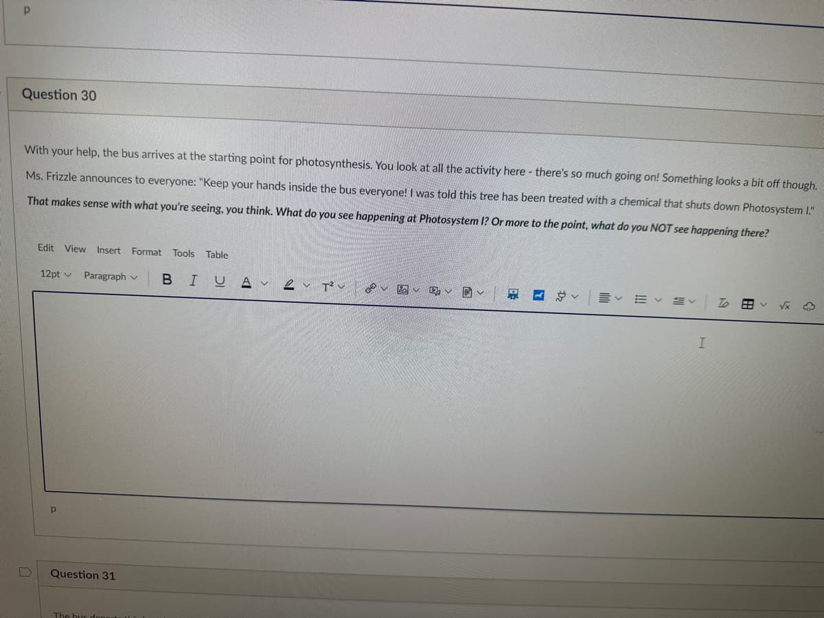 Р
Question 30
With your help, the bus arrives at the starting point for photosynthesis. You look at all the activity here - there's so much going on! Something looks a bit off though.
Ms. Frizzle announces to everyone: "Keep your hands inside the bus everyone! I was told this tree has been treated with a chemical that shuts down Photosystem I."
That makes sense with what you're seeing, you think. What do you see happening at Photosystem I? Or more to the point, what do you NOT see happening there?
D
Edit View Insert Format Tools Table
12pt v Paragraph
P
Р
Question 31
The bus donast
BIUA 2 T²
هی
固v v 固v
く
く描く To 田
I
√x