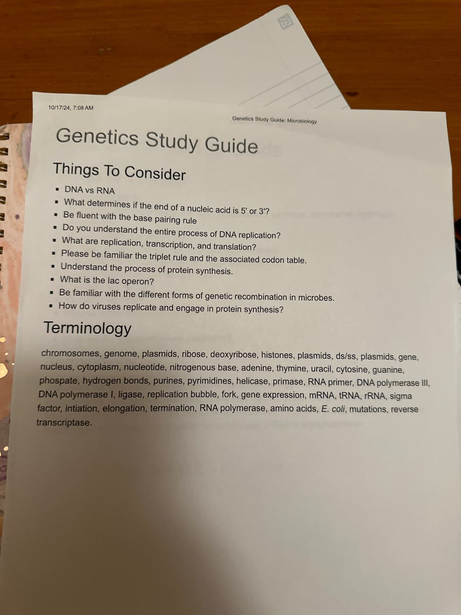 10/17/24, 7:08 AM
CH
Genetics Study Guide: Microbiology
Genetics Study Guide
Things To Consider
■ DNA vs RNA
■ What determines if the end of a nucleic acid is 5' or 3'?
■ Be fluent with the base pairing rule
■ Do you understand the entire process of DNA replication?
■ What are replication, transcription, and translation?
■ Please be familiar the triplet rule and the associated codon table.
■ Understand the process of protein synthesis.
■ What is the lac operon?
■ Be familiar with the different forms of genetic recombination in microbes.
■ How do viruses replicate and engage in protein synthesis?
Terminology
chromosomes, genome, plasmids, ribose, deoxyribose, histones, plasmids, ds/ss, plasmids, gene,
nucleus, cytoplasm, nucleotide, nitrogenous base, adenine, thymine, uracil, cytosine, guanine,
phospate, hydrogen bonds, purines, pyrimidines, helicase, primase, RNA primer, DNA polymerase III,
DNA polymerase I, ligase, replication bubble, fork, gene expression, mRNA, tRNA, rRNA, sigma
factor, intiation, elongation, termination, RNA polymerase, amino acids, E. coli, mutations, reverse
transcriptase.