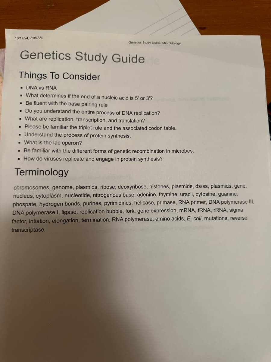 10/17/24, 7:08 AM
Genetics Study Guide: Microbiology
Genetics Study Guide
Things To Consider
■DNA vs RNA
■ What determines if the end of a nucleic acid is 5' or 3'?
■ Be fluent with the base pairing rule
■ Do you understand the entire process of DNA replication?
■ What are replication, transcription, and translation?
■ Please be familiar the triplet rule and the associated codon table.
■ Understand the process of protein synthesis.
What is the lac operon?
■ Be familiar with the different forms of genetic recombination in microbes.
■ How do viruses replicate and engage in protein synthesis?
Terminology
chromosomes, genome, plasmids, ribose, deoxyribose, histones, plasmids, ds/ss, plasmids, gene,
nucleus, cytoplasm, nucleotide, nitrogenous base, adenine, thymine, uracil, cytosine, guanine,
phospate, hydrogen bonds, purines, pyrimidines, helicase, primase, RNA primer, DNA polymerase III,
DNA polymerase I, ligase, replication bubble, fork, gene expression, mRNA, tRNA, rRNA, sigma
factor, intiation, elongation, termination, RNA polymerase, amino acids, E. coli, mutations, reverse
transcriptase.