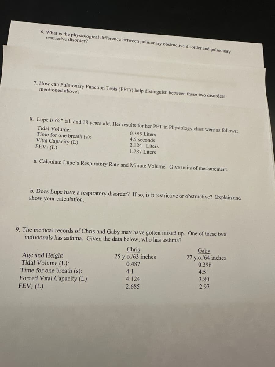 6. What is the physiological difference between pulmonary obstructive disorder and pulmonary
restrictive disorder?
7. How can Pulmonary Function Tests (PFTS) help distinguish between these two disorders
mentioned above?
8. Lupe is 62" tall and 18 years old. Her results for her PFT in Physiology class were as follows:
Tidal Volume:
Time for one breath (s):
Vital Capacity (L)
FEVI (L)
0.385 Liters
4.5 seconds
2.124 Liters
1.787 Liters
a. Calculate Lupe's Respiratory Rate and Minute Volume. Give units of measurement.
b. Does Lupe have a respiratory disorder? If so, is it restrictive or obstructive? Explain and
show your calculation.
9. The medical records of Chris and Gaby may have gotten mixed up. One of these two
individuals has asthma. Given the data below, who has asthma?
Age and Height
Tidal Volume (L):
Time for one breath (s):
Forced Vital Capacity (L)
FEVI (L)
Chris
25 y.o./63 inches
0.487
4.1
4.124
2.685
Gaby
27 y.o./64 inches
0.398
4.5
3.80
2.97